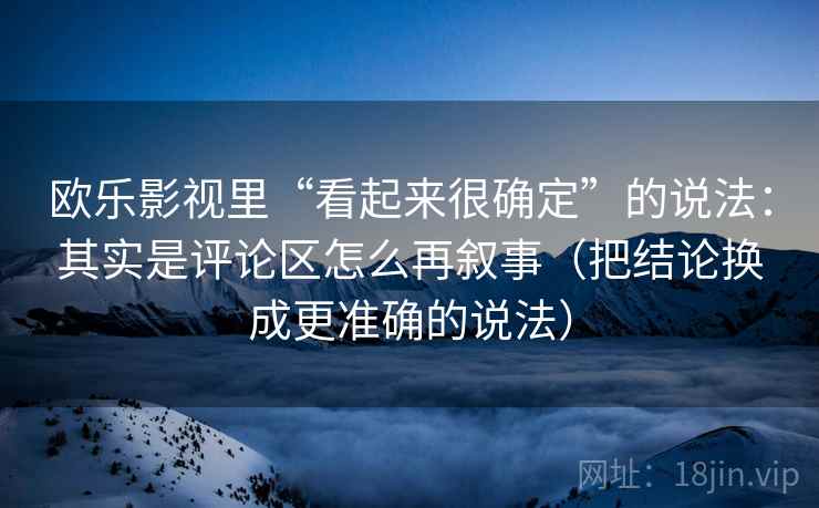 欧乐影视里“看起来很确定”的说法：其实是评论区怎么再叙事（把结论换成更准确的说法）