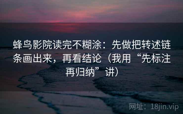 蜂鸟影院读完不糊涂:先做把转述链条画出来,再看结论(我用“先标注再归纳”讲) 蜂鸟影院读完不糊涂:先做把转述链条画出来,再看结论(我用“先标注再归纳”讲)