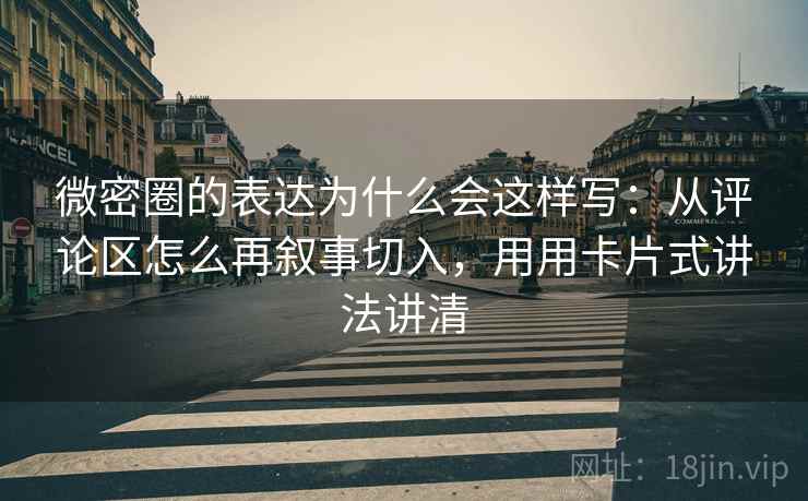 微密圈的表达为什么会这样写：从评论区怎么再叙事切入，用用卡片式讲法讲清