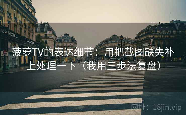 菠萝TV的表达细节:用把截图缺失补上处理一下(我用三步法复盘) 菠萝TV的表达细节:用把截图缺失补上处理一下(我用三步法复盘)