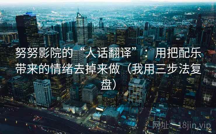 努努影院的“人话翻译”:用把配乐带来的情绪去掉来做(我用三步法复盘) 努努影院的“人话翻译”:用把配乐带来的情绪去掉来做(我用三步法复盘)