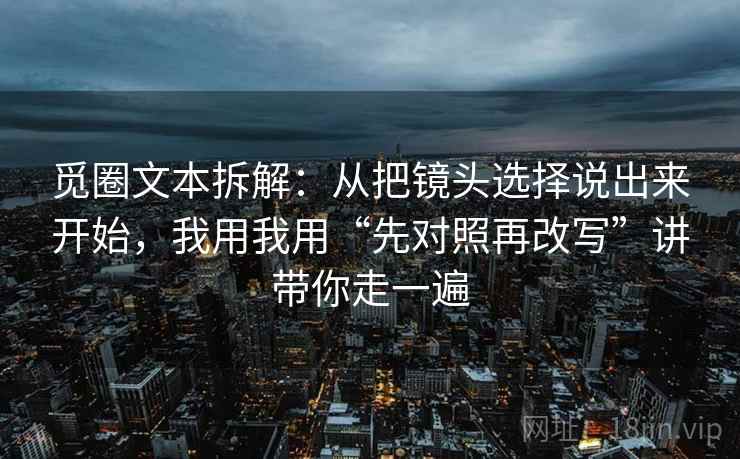 觅圈文本拆解:从把镜头选择说出来开始,我用我用“先对照再改写”讲带你走一遍 觅圈文本拆解:从把镜头选择说出来开始,我用我用“先对照再改写”讲带你走一遍